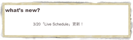 what’s new?
　　　　　
 　　　　　　　3/20「Live Schedule」更新！
　　
　　   　     　　　　　　　　　
                
　　　　　　　
　　　　　　　　　　　　　　　　　　　　　　　　　　　