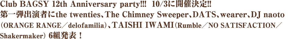Club BAGSY 12th Anniversary party!!!  10/3に開催決定!! 第一弾出演者にthe twenties、The Chimney Sweeper、DATS、wearer、DJ naoto （ORANGE RANGE／delofamilia）、TAISHI IWAMI（Rumble／NO SATISFACTION／Shakermaker） 6組発表！ 
