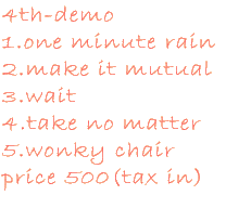 4th-demo 1.one minute rain 2.make it mutual 3.wait 4.take no matter 5.wonky chair \500(tax in)