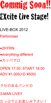 Commig Soon!! 
EXcite Live Stage!
LIVE-BOX 2012
Performaer 
■2HYRN
■everything-different
■カッパマロ
OPEN 17:30  START 18:00
ADV ¥1,000(+D ¥500)

クセのあるバンドの
3-MAN LIVE!!　
たっぷりとお楽しみ下さい！