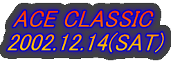 ACE CLASSIC 
2002.12.14(SAT)