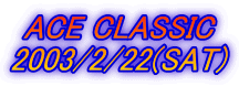 ACE CLASSIC
2003/2/22(SAT)